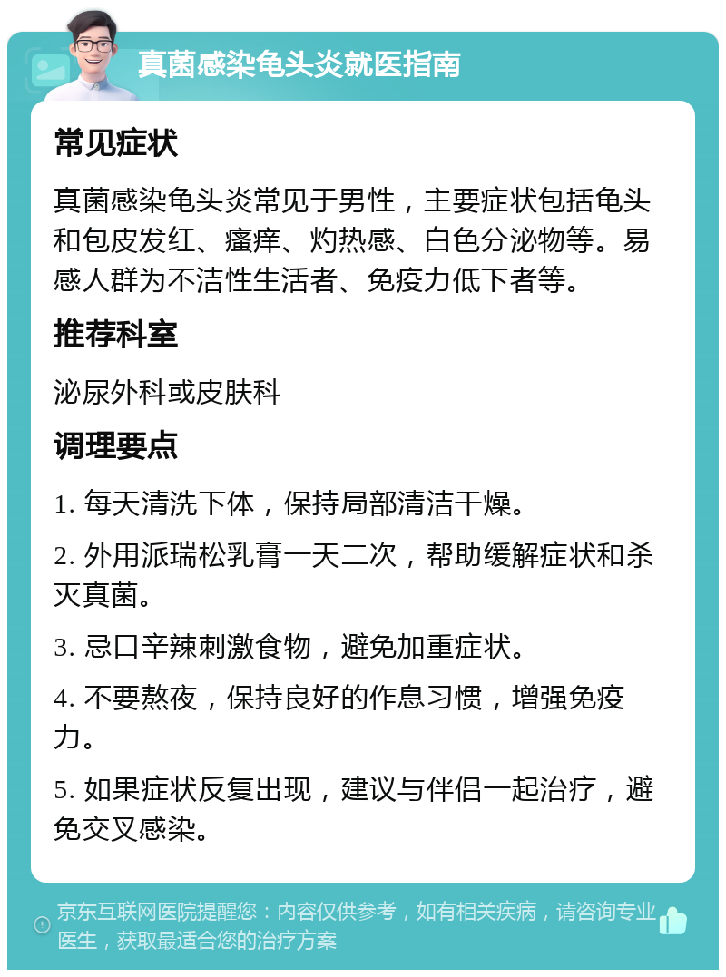 真菌感染龟头炎就医指南 常见症状 真菌感染龟头炎常见于男性，主要症状包括龟头和包皮发红、瘙痒、灼热感、白色分泌物等。易感人群为不洁性生活者、免疫力低下者等。 推荐科室 泌尿外科或皮肤科 调理要点 1. 每天清洗下体，保持局部清洁干燥。 2. 外用派瑞松乳膏一天二次，帮助缓解症状和杀灭真菌。 3. 忌口辛辣刺激食物，避免加重症状。 4. 不要熬夜，保持良好的作息习惯，增强免疫力。 5. 如果症状反复出现，建议与伴侣一起治疗，避免交叉感染。