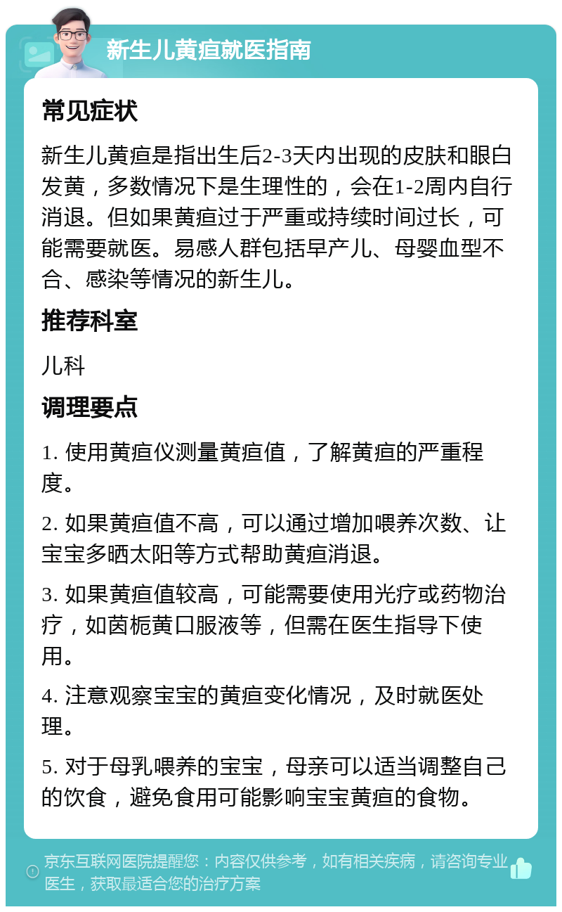 新生儿黄疸就医指南 常见症状 新生儿黄疸是指出生后2-3天内出现的皮肤和眼白发黄，多数情况下是生理性的，会在1-2周内自行消退。但如果黄疸过于严重或持续时间过长，可能需要就医。易感人群包括早产儿、母婴血型不合、感染等情况的新生儿。 推荐科室 儿科 调理要点 1. 使用黄疸仪测量黄疸值，了解黄疸的严重程度。 2. 如果黄疸值不高，可以通过增加喂养次数、让宝宝多晒太阳等方式帮助黄疸消退。 3. 如果黄疸值较高，可能需要使用光疗或药物治疗，如茵栀黄口服液等，但需在医生指导下使用。 4. 注意观察宝宝的黄疸变化情况，及时就医处理。 5. 对于母乳喂养的宝宝，母亲可以适当调整自己的饮食，避免食用可能影响宝宝黄疸的食物。