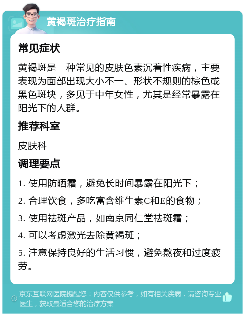 黄褐斑治疗指南 常见症状 黄褐斑是一种常见的皮肤色素沉着性疾病，主要表现为面部出现大小不一、形状不规则的棕色或黑色斑块，多见于中年女性，尤其是经常暴露在阳光下的人群。 推荐科室 皮肤科 调理要点 1. 使用防晒霜，避免长时间暴露在阳光下； 2. 合理饮食，多吃富含维生素C和E的食物； 3. 使用祛斑产品，如南京同仁堂祛斑霜； 4. 可以考虑激光去除黄褐斑； 5. 注意保持良好的生活习惯，避免熬夜和过度疲劳。