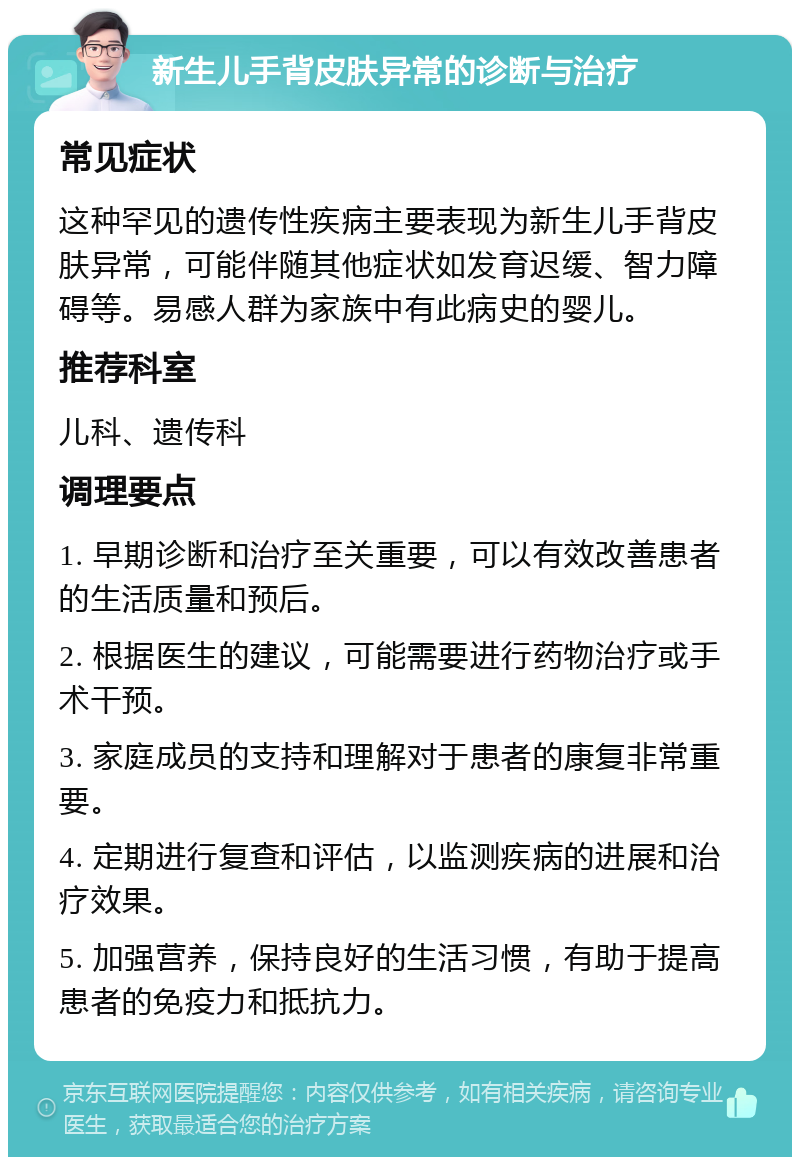 新生儿手背皮肤异常的诊断与治疗 常见症状 这种罕见的遗传性疾病主要表现为新生儿手背皮肤异常，可能伴随其他症状如发育迟缓、智力障碍等。易感人群为家族中有此病史的婴儿。 推荐科室 儿科、遗传科 调理要点 1. 早期诊断和治疗至关重要，可以有效改善患者的生活质量和预后。 2. 根据医生的建议，可能需要进行药物治疗或手术干预。 3. 家庭成员的支持和理解对于患者的康复非常重要。 4. 定期进行复查和评估，以监测疾病的进展和治疗效果。 5. 加强营养，保持良好的生活习惯，有助于提高患者的免疫力和抵抗力。