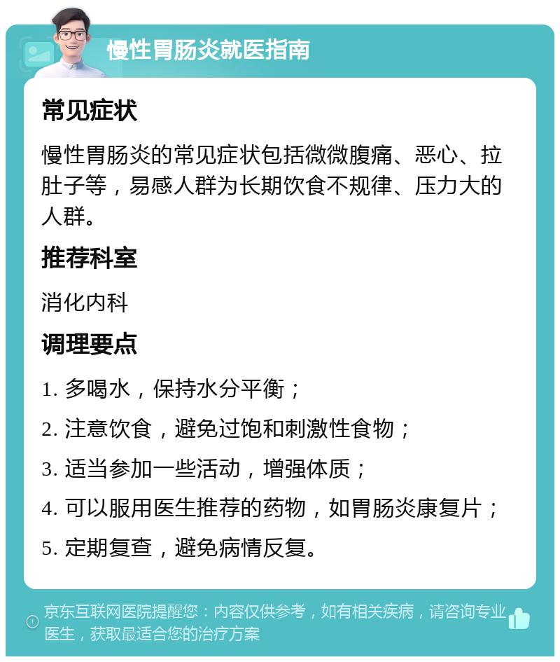 慢性胃肠炎就医指南 常见症状 慢性胃肠炎的常见症状包括微微腹痛、恶心、拉肚子等，易感人群为长期饮食不规律、压力大的人群。 推荐科室 消化内科 调理要点 1. 多喝水，保持水分平衡； 2. 注意饮食，避免过饱和刺激性食物； 3. 适当参加一些活动，增强体质； 4. 可以服用医生推荐的药物，如胃肠炎康复片； 5. 定期复查，避免病情反复。