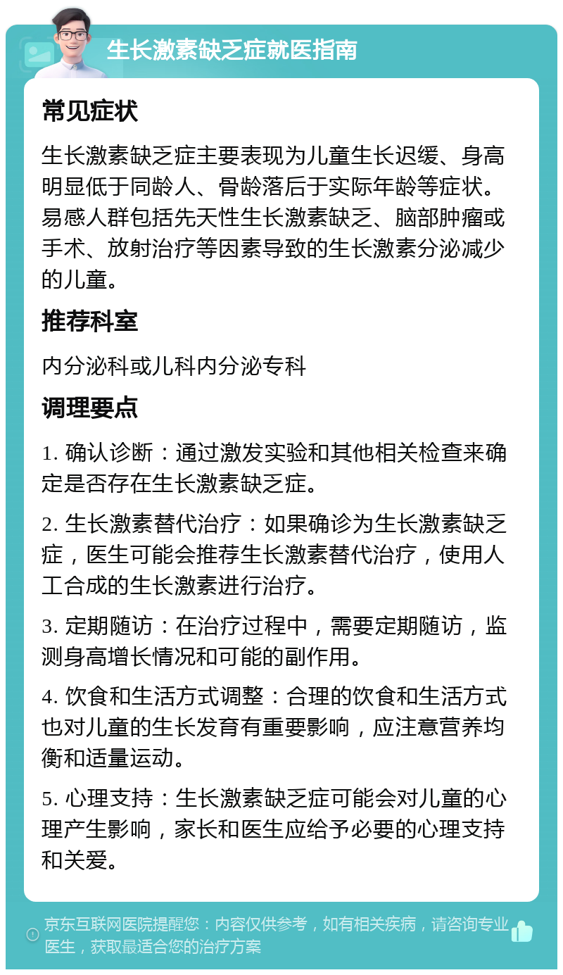 生长激素缺乏症就医指南 常见症状 生长激素缺乏症主要表现为儿童生长迟缓、身高明显低于同龄人、骨龄落后于实际年龄等症状。易感人群包括先天性生长激素缺乏、脑部肿瘤或手术、放射治疗等因素导致的生长激素分泌减少的儿童。 推荐科室 内分泌科或儿科内分泌专科 调理要点 1. 确认诊断：通过激发实验和其他相关检查来确定是否存在生长激素缺乏症。 2. 生长激素替代治疗：如果确诊为生长激素缺乏症，医生可能会推荐生长激素替代治疗，使用人工合成的生长激素进行治疗。 3. 定期随访：在治疗过程中，需要定期随访，监测身高增长情况和可能的副作用。 4. 饮食和生活方式调整：合理的饮食和生活方式也对儿童的生长发育有重要影响，应注意营养均衡和适量运动。 5. 心理支持：生长激素缺乏症可能会对儿童的心理产生影响，家长和医生应给予必要的心理支持和关爱。