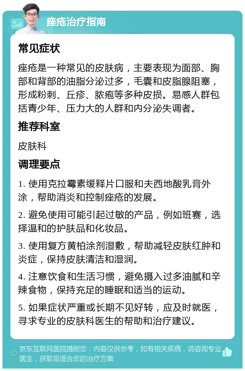 痤疮治疗指南 常见症状 痤疮是一种常见的皮肤病，主要表现为面部、胸部和背部的油脂分泌过多，毛囊和皮脂腺阻塞，形成粉刺、丘疹、脓疱等多种皮损。易感人群包括青少年、压力大的人群和内分泌失调者。 推荐科室 皮肤科 调理要点 1. 使用克拉霉素缓释片口服和夫西地酸乳膏外涂，帮助消炎和控制痤疮的发展。 2. 避免使用可能引起过敏的产品，例如班赛，选择温和的护肤品和化妆品。 3. 使用复方黄柏涂剂湿敷，帮助减轻皮肤红肿和炎症，保持皮肤清洁和湿润。 4. 注意饮食和生活习惯，避免摄入过多油腻和辛辣食物，保持充足的睡眠和适当的运动。 5. 如果症状严重或长期不见好转，应及时就医，寻求专业的皮肤科医生的帮助和治疗建议。