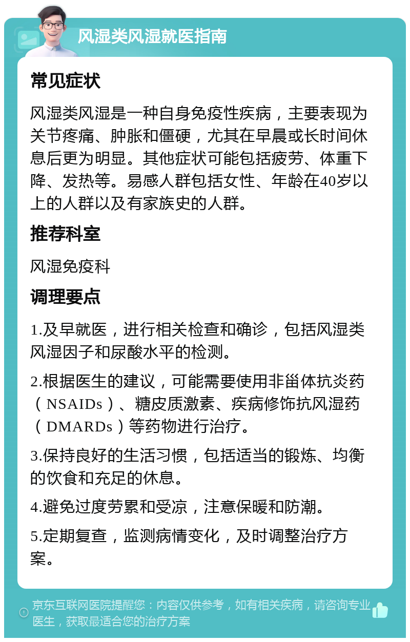 风湿类风湿就医指南 常见症状 风湿类风湿是一种自身免疫性疾病，主要表现为关节疼痛、肿胀和僵硬，尤其在早晨或长时间休息后更为明显。其他症状可能包括疲劳、体重下降、发热等。易感人群包括女性、年龄在40岁以上的人群以及有家族史的人群。 推荐科室 风湿免疫科 调理要点 1.及早就医，进行相关检查和确诊，包括风湿类风湿因子和尿酸水平的检测。 2.根据医生的建议，可能需要使用非甾体抗炎药（NSAIDs）、糖皮质激素、疾病修饰抗风湿药（DMARDs）等药物进行治疗。 3.保持良好的生活习惯，包括适当的锻炼、均衡的饮食和充足的休息。 4.避免过度劳累和受凉，注意保暖和防潮。 5.定期复查，监测病情变化，及时调整治疗方案。