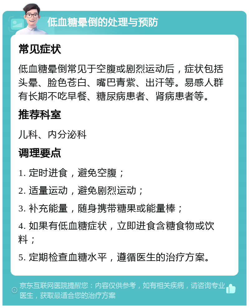 低血糖晕倒的处理与预防 常见症状 低血糖晕倒常见于空腹或剧烈运动后，症状包括头晕、脸色苍白、嘴巴青紫、出汗等。易感人群有长期不吃早餐、糖尿病患者、肾病患者等。 推荐科室 儿科、内分泌科 调理要点 1. 定时进食，避免空腹； 2. 适量运动，避免剧烈运动； 3. 补充能量，随身携带糖果或能量棒； 4. 如果有低血糖症状，立即进食含糖食物或饮料； 5. 定期检查血糖水平，遵循医生的治疗方案。