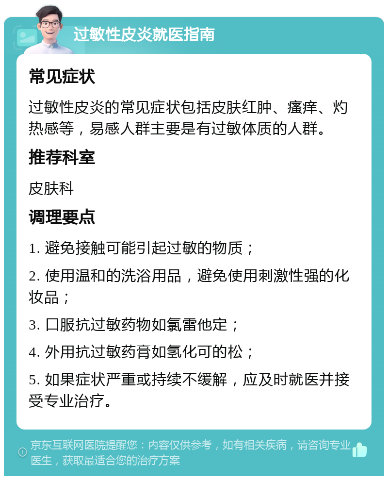 过敏性皮炎就医指南 常见症状 过敏性皮炎的常见症状包括皮肤红肿、瘙痒、灼热感等，易感人群主要是有过敏体质的人群。 推荐科室 皮肤科 调理要点 1. 避免接触可能引起过敏的物质； 2. 使用温和的洗浴用品，避免使用刺激性强的化妆品； 3. 口服抗过敏药物如氯雷他定； 4. 外用抗过敏药膏如氢化可的松； 5. 如果症状严重或持续不缓解，应及时就医并接受专业治疗。