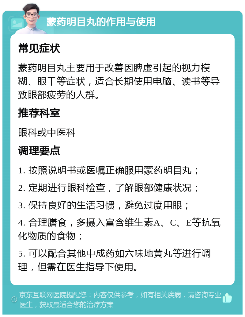 蒙药明目丸的作用与使用 常见症状 蒙药明目丸主要用于改善因脾虚引起的视力模糊、眼干等症状，适合长期使用电脑、读书等导致眼部疲劳的人群。 推荐科室 眼科或中医科 调理要点 1. 按照说明书或医嘱正确服用蒙药明目丸； 2. 定期进行眼科检查，了解眼部健康状况； 3. 保持良好的生活习惯，避免过度用眼； 4. 合理膳食，多摄入富含维生素A、C、E等抗氧化物质的食物； 5. 可以配合其他中成药如六味地黄丸等进行调理，但需在医生指导下使用。