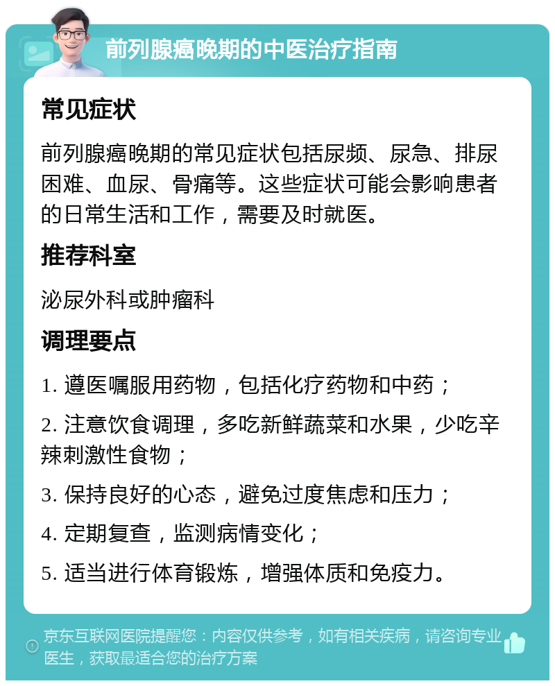 前列腺癌晚期的中医治疗指南 常见症状 前列腺癌晚期的常见症状包括尿频、尿急、排尿困难、血尿、骨痛等。这些症状可能会影响患者的日常生活和工作，需要及时就医。 推荐科室 泌尿外科或肿瘤科 调理要点 1. 遵医嘱服用药物，包括化疗药物和中药； 2. 注意饮食调理，多吃新鲜蔬菜和水果，少吃辛辣刺激性食物； 3. 保持良好的心态，避免过度焦虑和压力； 4. 定期复查，监测病情变化； 5. 适当进行体育锻炼，增强体质和免疫力。