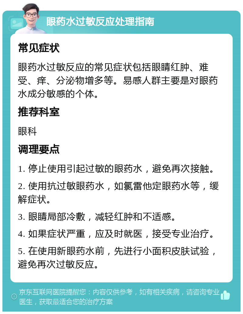 眼药水过敏反应处理指南 常见症状 眼药水过敏反应的常见症状包括眼睛红肿、难受、痒、分泌物增多等。易感人群主要是对眼药水成分敏感的个体。 推荐科室 眼科 调理要点 1. 停止使用引起过敏的眼药水，避免再次接触。 2. 使用抗过敏眼药水，如氯雷他定眼药水等，缓解症状。 3. 眼睛局部冷敷，减轻红肿和不适感。 4. 如果症状严重，应及时就医，接受专业治疗。 5. 在使用新眼药水前，先进行小面积皮肤试验，避免再次过敏反应。