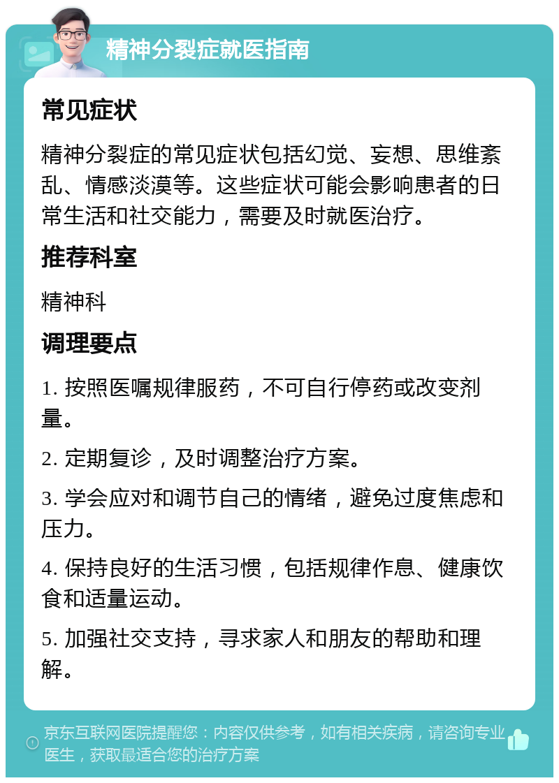 精神分裂症就医指南 常见症状 精神分裂症的常见症状包括幻觉、妄想、思维紊乱、情感淡漠等。这些症状可能会影响患者的日常生活和社交能力，需要及时就医治疗。 推荐科室 精神科 调理要点 1. 按照医嘱规律服药，不可自行停药或改变剂量。 2. 定期复诊，及时调整治疗方案。 3. 学会应对和调节自己的情绪，避免过度焦虑和压力。 4. 保持良好的生活习惯，包括规律作息、健康饮食和适量运动。 5. 加强社交支持，寻求家人和朋友的帮助和理解。