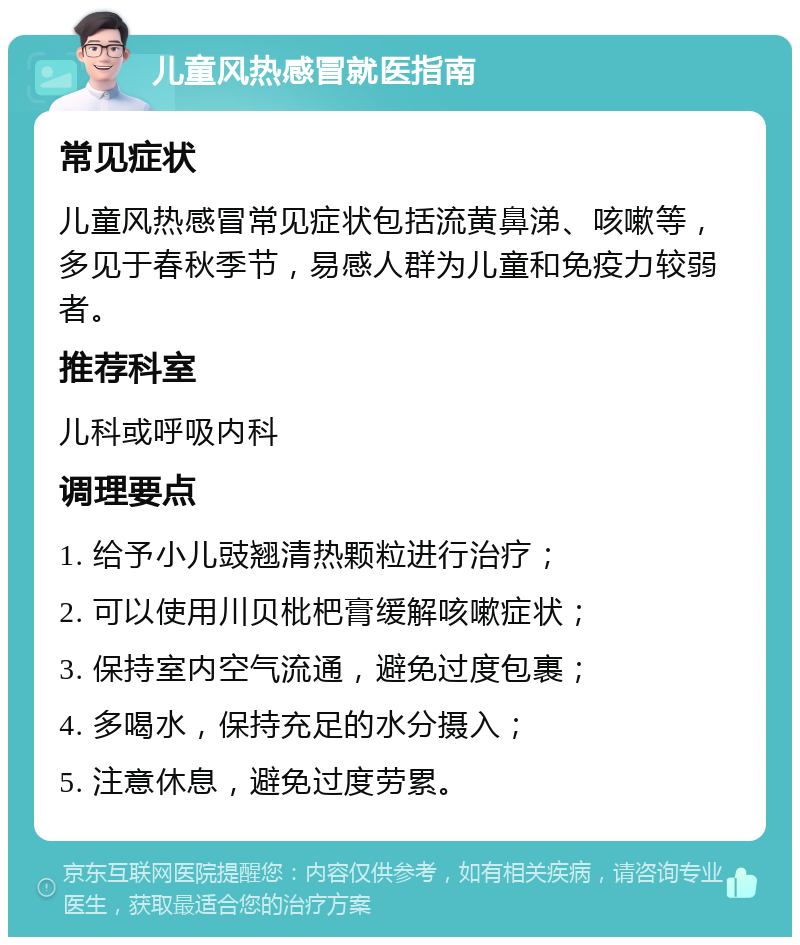 儿童风热感冒就医指南 常见症状 儿童风热感冒常见症状包括流黄鼻涕、咳嗽等，多见于春秋季节，易感人群为儿童和免疫力较弱者。 推荐科室 儿科或呼吸内科 调理要点 1. 给予小儿豉翘清热颗粒进行治疗； 2. 可以使用川贝枇杷膏缓解咳嗽症状； 3. 保持室内空气流通，避免过度包裹； 4. 多喝水，保持充足的水分摄入； 5. 注意休息，避免过度劳累。