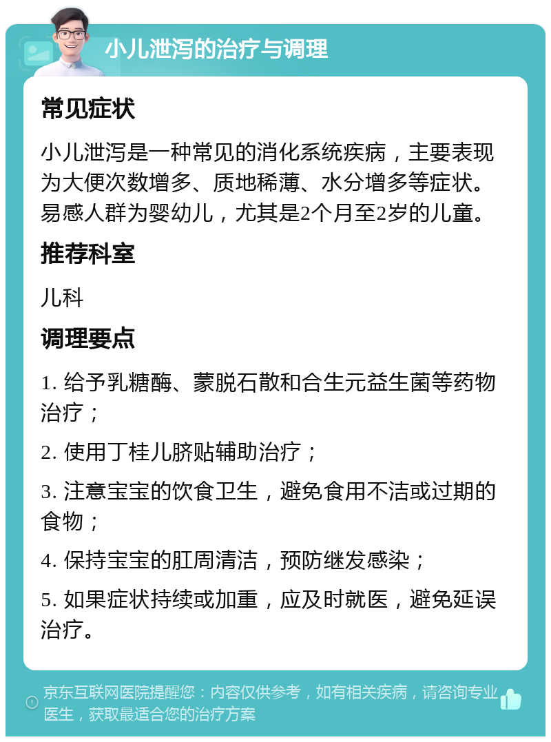 小儿泄泻的治疗与调理 常见症状 小儿泄泻是一种常见的消化系统疾病，主要表现为大便次数增多、质地稀薄、水分增多等症状。易感人群为婴幼儿，尤其是2个月至2岁的儿童。 推荐科室 儿科 调理要点 1. 给予乳糖酶、蒙脱石散和合生元益生菌等药物治疗； 2. 使用丁桂儿脐贴辅助治疗； 3. 注意宝宝的饮食卫生，避免食用不洁或过期的食物； 4. 保持宝宝的肛周清洁，预防继发感染； 5. 如果症状持续或加重，应及时就医，避免延误治疗。