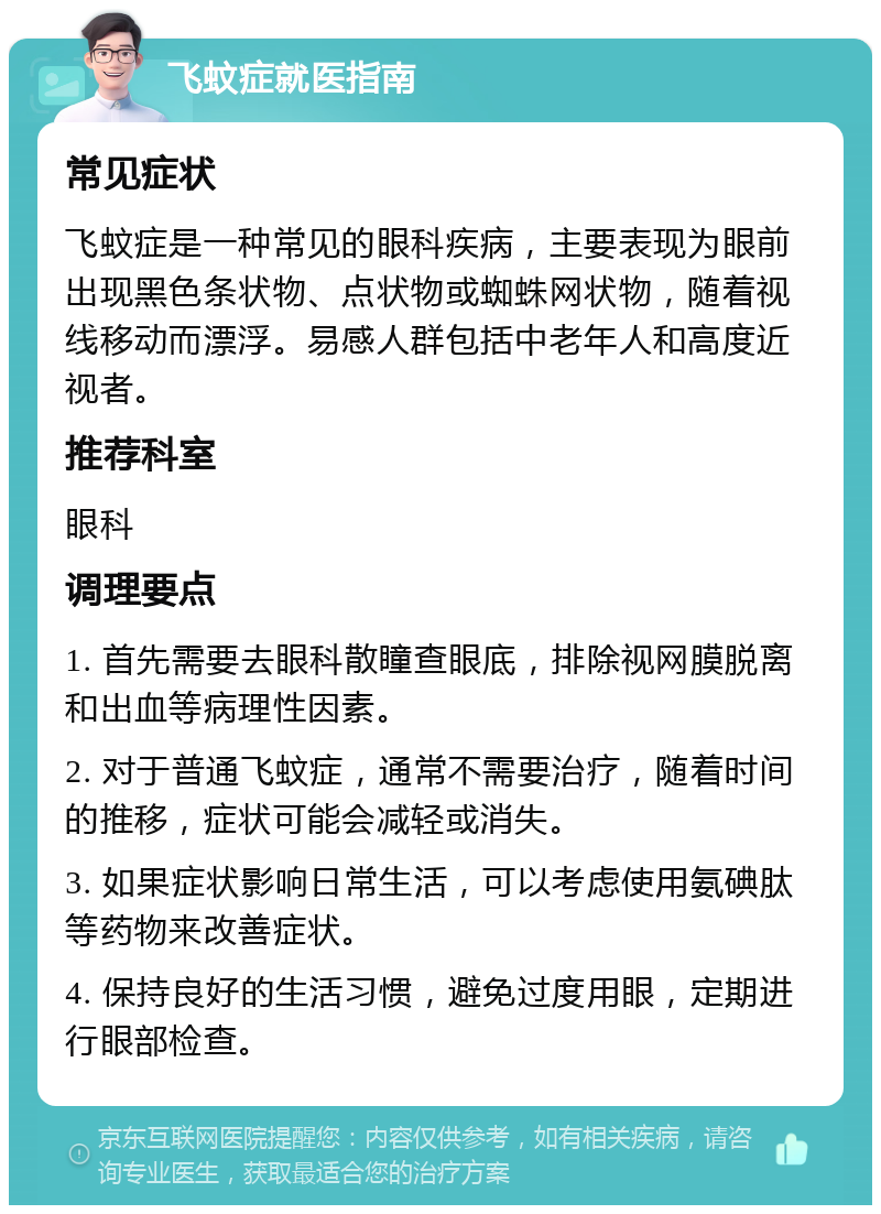 飞蚊症就医指南 常见症状 飞蚊症是一种常见的眼科疾病，主要表现为眼前出现黑色条状物、点状物或蜘蛛网状物，随着视线移动而漂浮。易感人群包括中老年人和高度近视者。 推荐科室 眼科 调理要点 1. 首先需要去眼科散瞳查眼底，排除视网膜脱离和出血等病理性因素。 2. 对于普通飞蚊症，通常不需要治疗，随着时间的推移，症状可能会减轻或消失。 3. 如果症状影响日常生活，可以考虑使用氨碘肽等药物来改善症状。 4. 保持良好的生活习惯，避免过度用眼，定期进行眼部检查。