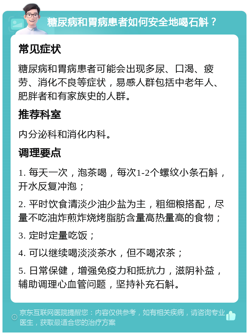 糖尿病和胃病患者如何安全地喝石斛？ 常见症状 糖尿病和胃病患者可能会出现多尿、口渴、疲劳、消化不良等症状，易感人群包括中老年人、肥胖者和有家族史的人群。 推荐科室 内分泌科和消化内科。 调理要点 1. 每天一次，泡茶喝，每次1-2个螺纹小条石斛，开水反复冲泡； 2. 平时饮食清淡少油少盐为主，粗细粮搭配，尽量不吃油炸煎炸烧烤脂肪含量高热量高的食物； 3. 定时定量吃饭； 4. 可以继续喝淡淡茶水，但不喝浓茶； 5. 日常保健，增强免疫力和抵抗力，滋阴补益，辅助调理心血管问题，坚持补充石斛。