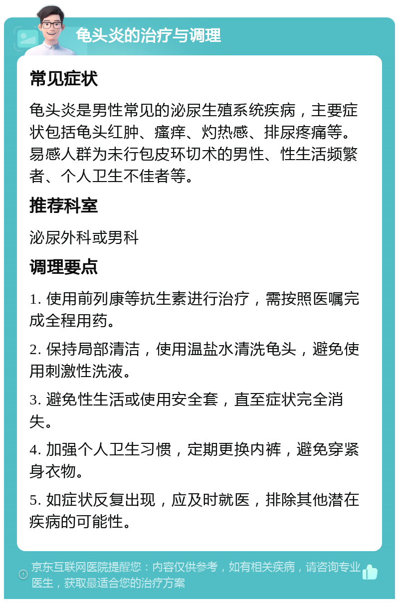 龟头炎的治疗与调理 常见症状 龟头炎是男性常见的泌尿生殖系统疾病，主要症状包括龟头红肿、瘙痒、灼热感、排尿疼痛等。易感人群为未行包皮环切术的男性、性生活频繁者、个人卫生不佳者等。 推荐科室 泌尿外科或男科 调理要点 1. 使用前列康等抗生素进行治疗，需按照医嘱完成全程用药。 2. 保持局部清洁，使用温盐水清洗龟头，避免使用刺激性洗液。 3. 避免性生活或使用安全套，直至症状完全消失。 4. 加强个人卫生习惯，定期更换内裤，避免穿紧身衣物。 5. 如症状反复出现，应及时就医，排除其他潜在疾病的可能性。