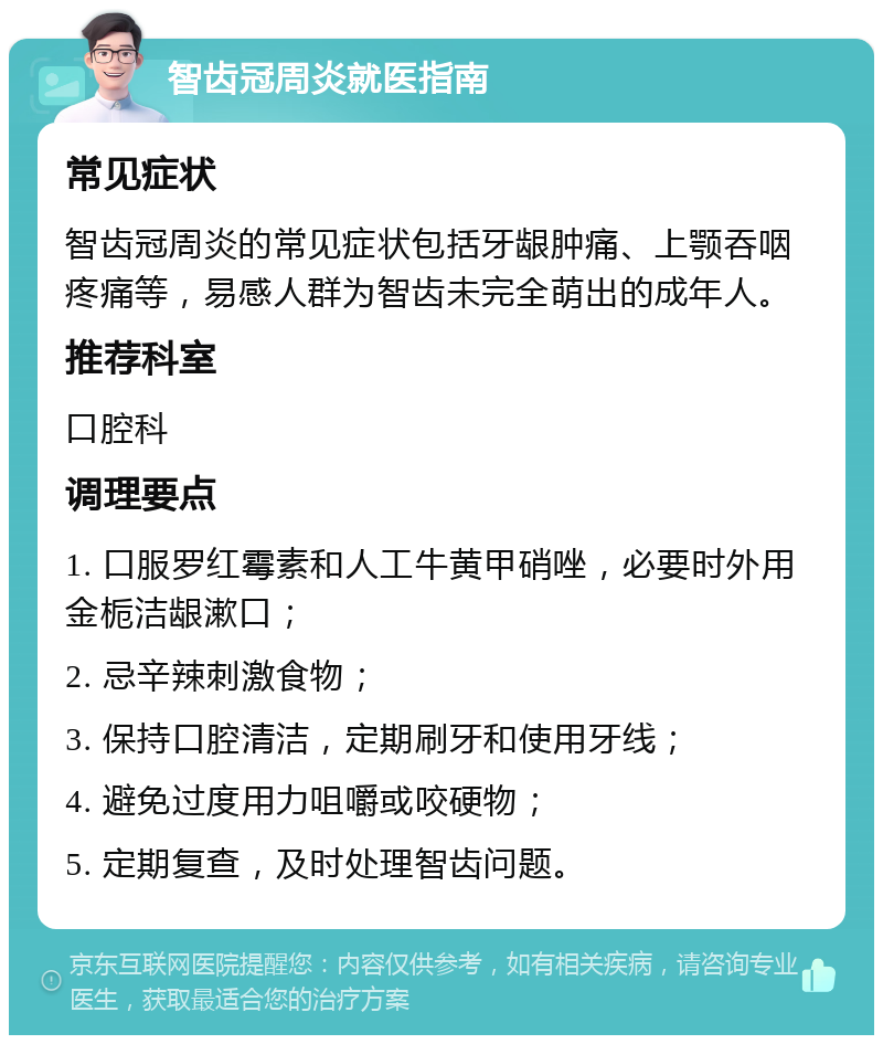 智齿冠周炎就医指南 常见症状 智齿冠周炎的常见症状包括牙龈肿痛、上颚吞咽疼痛等，易感人群为智齿未完全萌出的成年人。 推荐科室 口腔科 调理要点 1. 口服罗红霉素和人工牛黄甲硝唑，必要时外用金栀洁龈漱口； 2. 忌辛辣刺激食物； 3. 保持口腔清洁，定期刷牙和使用牙线； 4. 避免过度用力咀嚼或咬硬物； 5. 定期复查，及时处理智齿问题。