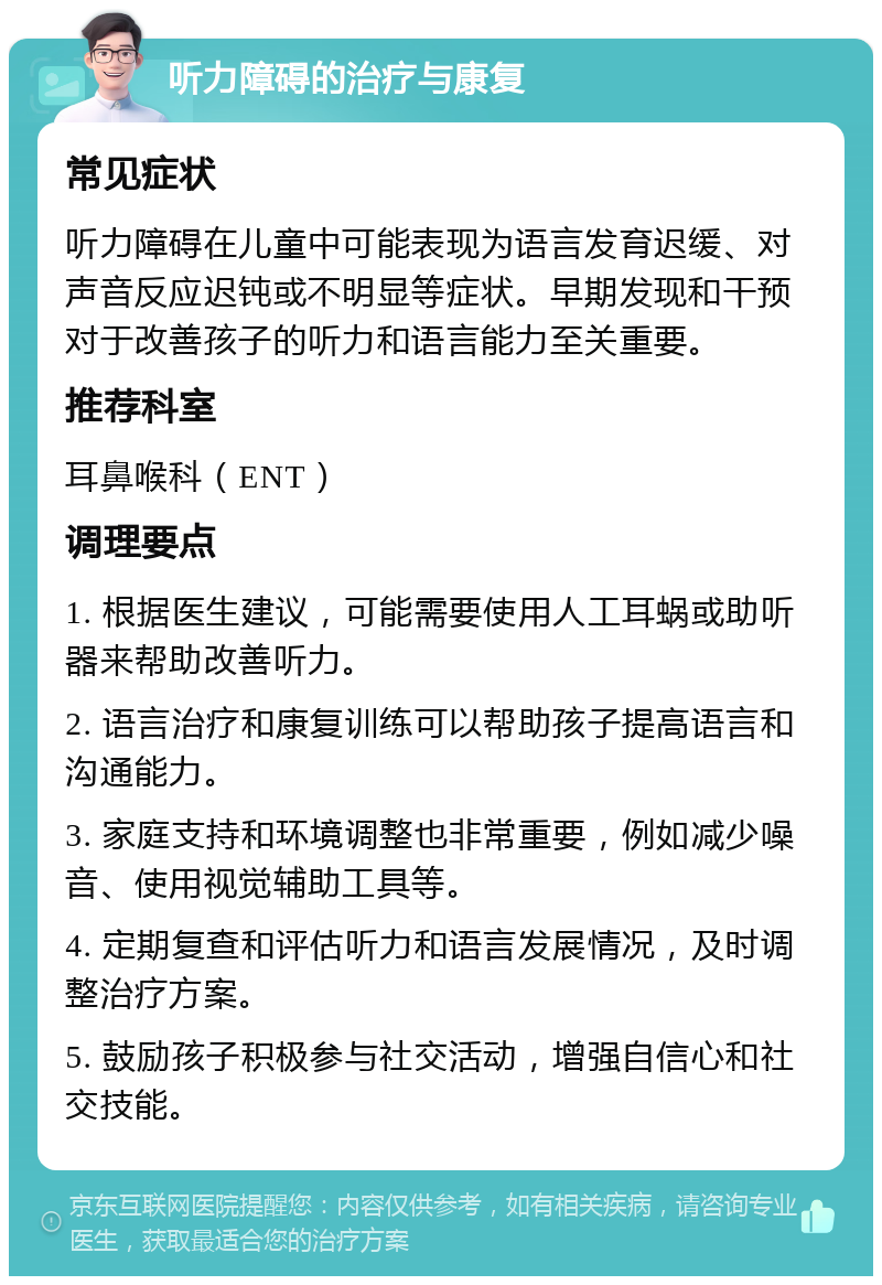 听力障碍的治疗与康复 常见症状 听力障碍在儿童中可能表现为语言发育迟缓、对声音反应迟钝或不明显等症状。早期发现和干预对于改善孩子的听力和语言能力至关重要。 推荐科室 耳鼻喉科（ENT） 调理要点 1. 根据医生建议，可能需要使用人工耳蜗或助听器来帮助改善听力。 2. 语言治疗和康复训练可以帮助孩子提高语言和沟通能力。 3. 家庭支持和环境调整也非常重要，例如减少噪音、使用视觉辅助工具等。 4. 定期复查和评估听力和语言发展情况，及时调整治疗方案。 5. 鼓励孩子积极参与社交活动，增强自信心和社交技能。