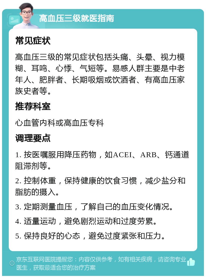 高血压三级就医指南 常见症状 高血压三级的常见症状包括头痛、头晕、视力模糊、耳鸣、心悸、气短等。易感人群主要是中老年人、肥胖者、长期吸烟或饮酒者、有高血压家族史者等。 推荐科室 心血管内科或高血压专科 调理要点 1. 按医嘱服用降压药物，如ACEI、ARB、钙通道阻滞剂等。 2. 控制体重，保持健康的饮食习惯，减少盐分和脂肪的摄入。 3. 定期测量血压，了解自己的血压变化情况。 4. 适量运动，避免剧烈运动和过度劳累。 5. 保持良好的心态，避免过度紧张和压力。