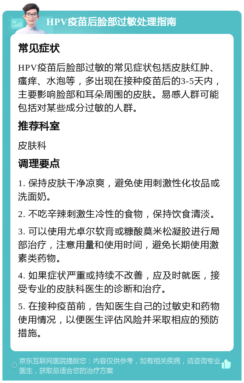 HPV疫苗后脸部过敏处理指南 常见症状 HPV疫苗后脸部过敏的常见症状包括皮肤红肿、瘙痒、水泡等，多出现在接种疫苗后的3-5天内，主要影响脸部和耳朵周围的皮肤。易感人群可能包括对某些成分过敏的人群。 推荐科室 皮肤科 调理要点 1. 保持皮肤干净凉爽，避免使用刺激性化妆品或洗面奶。 2. 不吃辛辣刺激生冷性的食物，保持饮食清淡。 3. 可以使用尤卓尔软膏或糠酸莫米松凝胶进行局部治疗，注意用量和使用时间，避免长期使用激素类药物。 4. 如果症状严重或持续不改善，应及时就医，接受专业的皮肤科医生的诊断和治疗。 5. 在接种疫苗前，告知医生自己的过敏史和药物使用情况，以便医生评估风险并采取相应的预防措施。