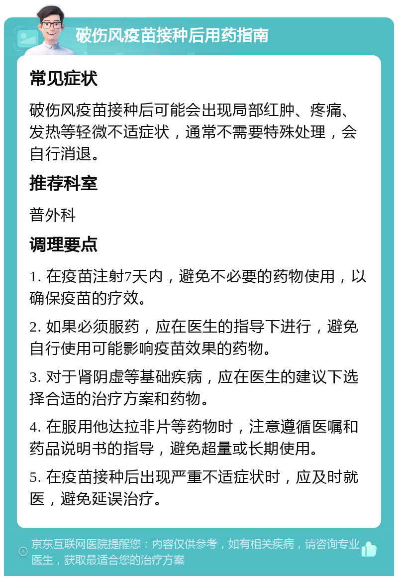 破伤风疫苗接种后用药指南 常见症状 破伤风疫苗接种后可能会出现局部红肿、疼痛、发热等轻微不适症状，通常不需要特殊处理，会自行消退。 推荐科室 普外科 调理要点 1. 在疫苗注射7天内，避免不必要的药物使用，以确保疫苗的疗效。 2. 如果必须服药，应在医生的指导下进行，避免自行使用可能影响疫苗效果的药物。 3. 对于肾阴虚等基础疾病，应在医生的建议下选择合适的治疗方案和药物。 4. 在服用他达拉非片等药物时，注意遵循医嘱和药品说明书的指导，避免超量或长期使用。 5. 在疫苗接种后出现严重不适症状时，应及时就医，避免延误治疗。