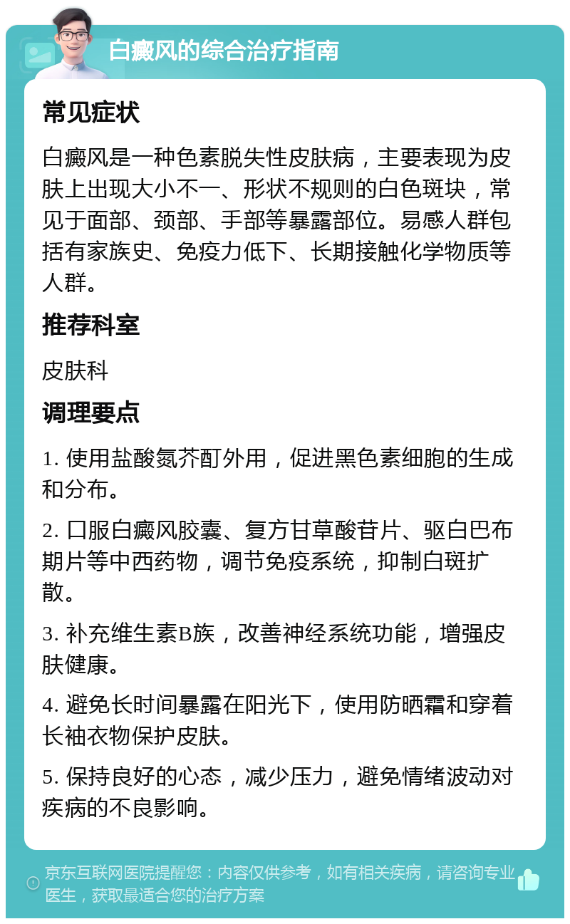 白癜风的综合治疗指南 常见症状 白癜风是一种色素脱失性皮肤病，主要表现为皮肤上出现大小不一、形状不规则的白色斑块，常见于面部、颈部、手部等暴露部位。易感人群包括有家族史、免疫力低下、长期接触化学物质等人群。 推荐科室 皮肤科 调理要点 1. 使用盐酸氮芥酊外用，促进黑色素细胞的生成和分布。 2. 口服白癜风胶囊、复方甘草酸苷片、驱白巴布期片等中西药物，调节免疫系统，抑制白斑扩散。 3. 补充维生素B族，改善神经系统功能，增强皮肤健康。 4. 避免长时间暴露在阳光下，使用防晒霜和穿着长袖衣物保护皮肤。 5. 保持良好的心态，减少压力，避免情绪波动对疾病的不良影响。