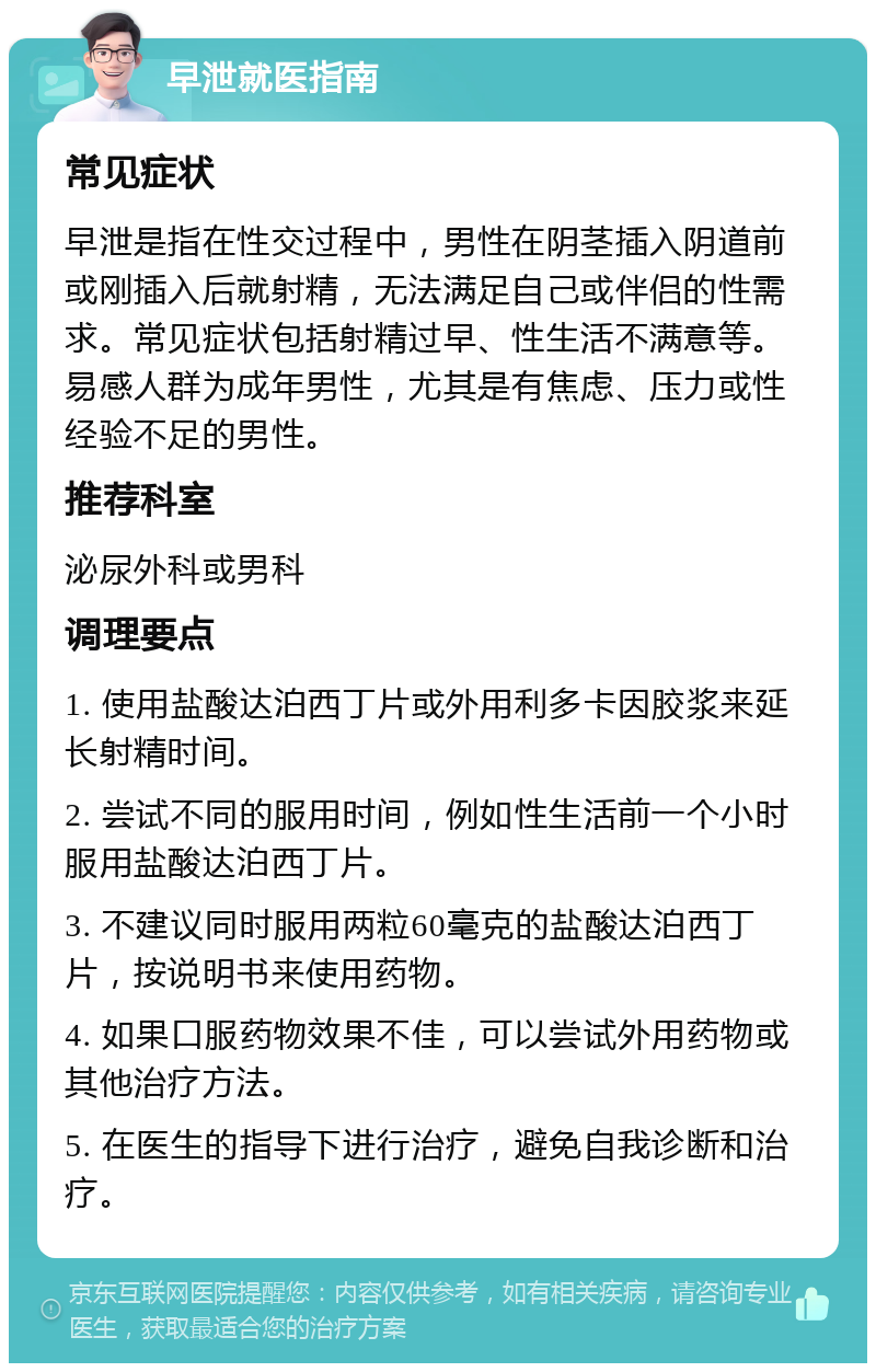 早泄就医指南 常见症状 早泄是指在性交过程中，男性在阴茎插入阴道前或刚插入后就射精，无法满足自己或伴侣的性需求。常见症状包括射精过早、性生活不满意等。易感人群为成年男性，尤其是有焦虑、压力或性经验不足的男性。 推荐科室 泌尿外科或男科 调理要点 1. 使用盐酸达泊西丁片或外用利多卡因胶浆来延长射精时间。 2. 尝试不同的服用时间，例如性生活前一个小时服用盐酸达泊西丁片。 3. 不建议同时服用两粒60毫克的盐酸达泊西丁片，按说明书来使用药物。 4. 如果口服药物效果不佳，可以尝试外用药物或其他治疗方法。 5. 在医生的指导下进行治疗，避免自我诊断和治疗。