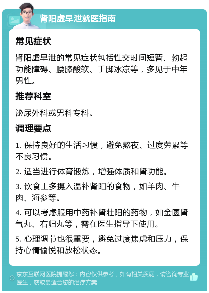 肾阳虚早泄就医指南 常见症状 肾阳虚早泄的常见症状包括性交时间短暂、勃起功能障碍、腰膝酸软、手脚冰凉等，多见于中年男性。 推荐科室 泌尿外科或男科专科。 调理要点 1. 保持良好的生活习惯，避免熬夜、过度劳累等不良习惯。 2. 适当进行体育锻炼，增强体质和肾功能。 3. 饮食上多摄入温补肾阳的食物，如羊肉、牛肉、海参等。 4. 可以考虑服用中药补肾壮阳的药物，如金匮肾气丸、右归丸等，需在医生指导下使用。 5. 心理调节也很重要，避免过度焦虑和压力，保持心情愉悦和放松状态。