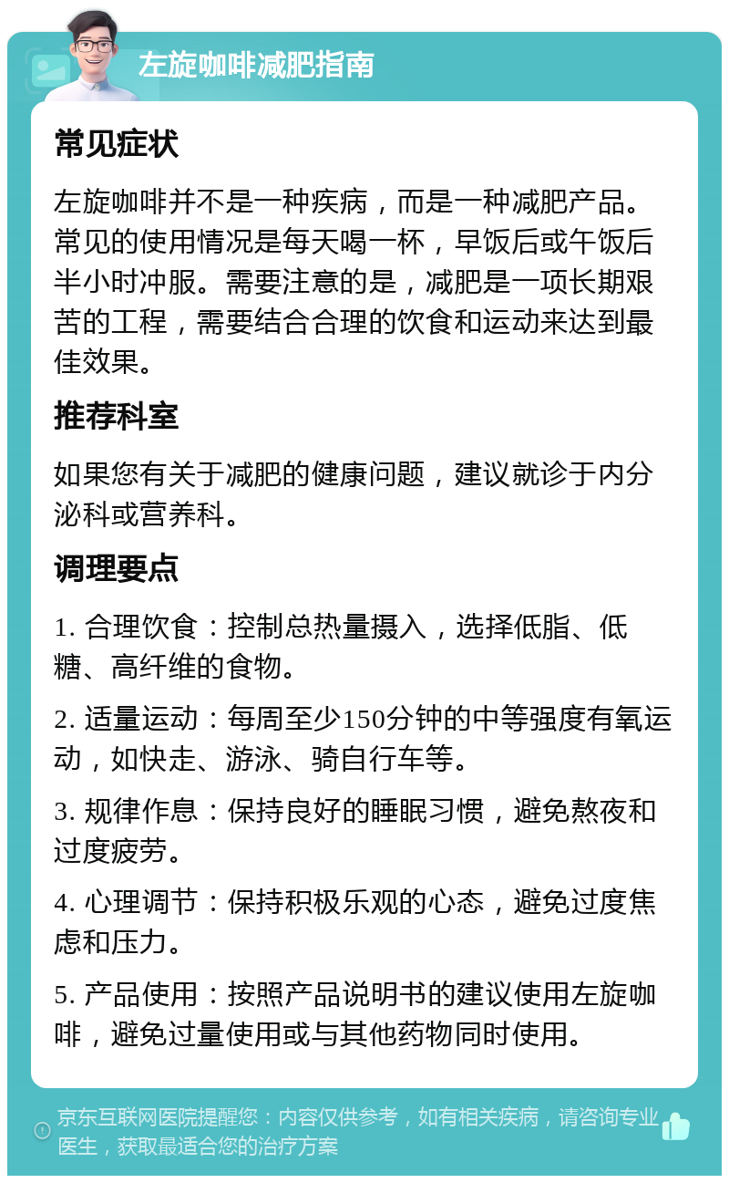 左旋咖啡减肥指南 常见症状 左旋咖啡并不是一种疾病，而是一种减肥产品。常见的使用情况是每天喝一杯，早饭后或午饭后半小时冲服。需要注意的是，减肥是一项长期艰苦的工程，需要结合合理的饮食和运动来达到最佳效果。 推荐科室 如果您有关于减肥的健康问题，建议就诊于内分泌科或营养科。 调理要点 1. 合理饮食：控制总热量摄入，选择低脂、低糖、高纤维的食物。 2. 适量运动：每周至少150分钟的中等强度有氧运动，如快走、游泳、骑自行车等。 3. 规律作息：保持良好的睡眠习惯，避免熬夜和过度疲劳。 4. 心理调节：保持积极乐观的心态，避免过度焦虑和压力。 5. 产品使用：按照产品说明书的建议使用左旋咖啡，避免过量使用或与其他药物同时使用。