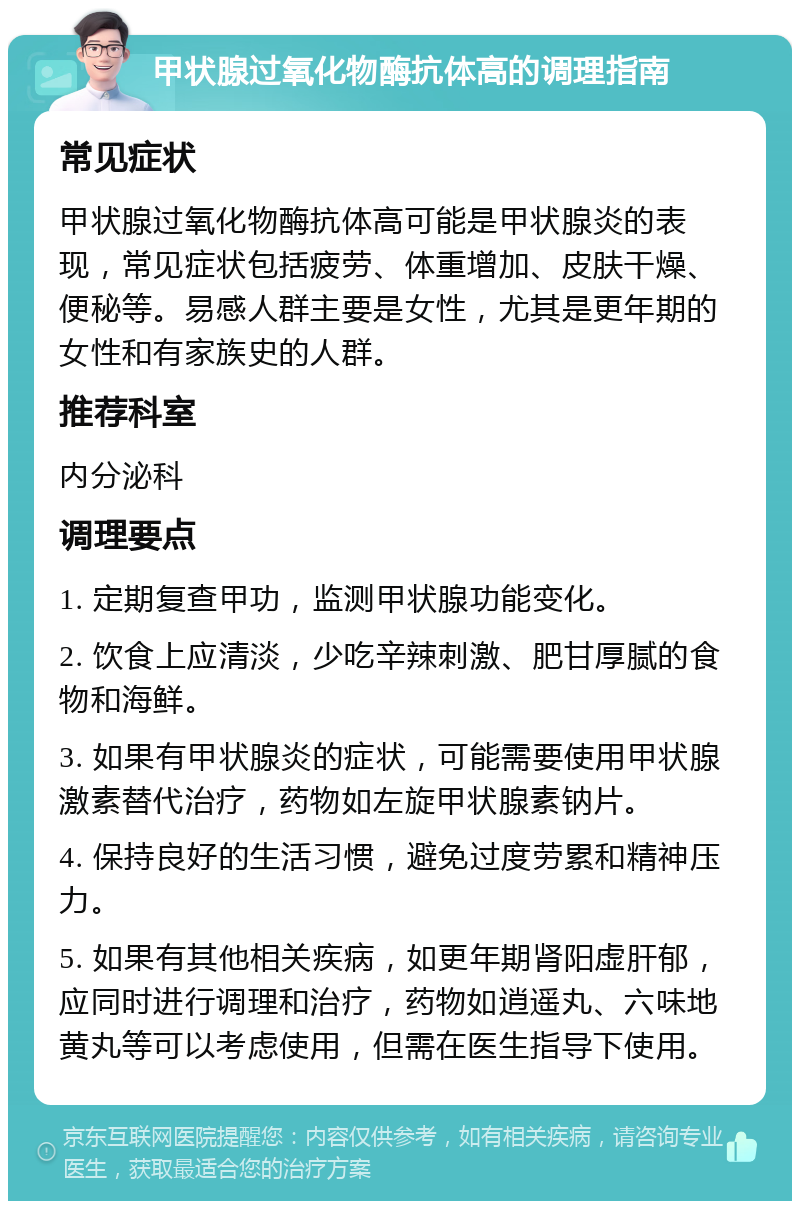 甲状腺过氧化物酶抗体高的调理指南 常见症状 甲状腺过氧化物酶抗体高可能是甲状腺炎的表现，常见症状包括疲劳、体重增加、皮肤干燥、便秘等。易感人群主要是女性，尤其是更年期的女性和有家族史的人群。 推荐科室 内分泌科 调理要点 1. 定期复查甲功，监测甲状腺功能变化。 2. 饮食上应清淡，少吃辛辣刺激、肥甘厚腻的食物和海鲜。 3. 如果有甲状腺炎的症状，可能需要使用甲状腺激素替代治疗，药物如左旋甲状腺素钠片。 4. 保持良好的生活习惯，避免过度劳累和精神压力。 5. 如果有其他相关疾病，如更年期肾阳虚肝郁，应同时进行调理和治疗，药物如逍遥丸、六味地黄丸等可以考虑使用，但需在医生指导下使用。