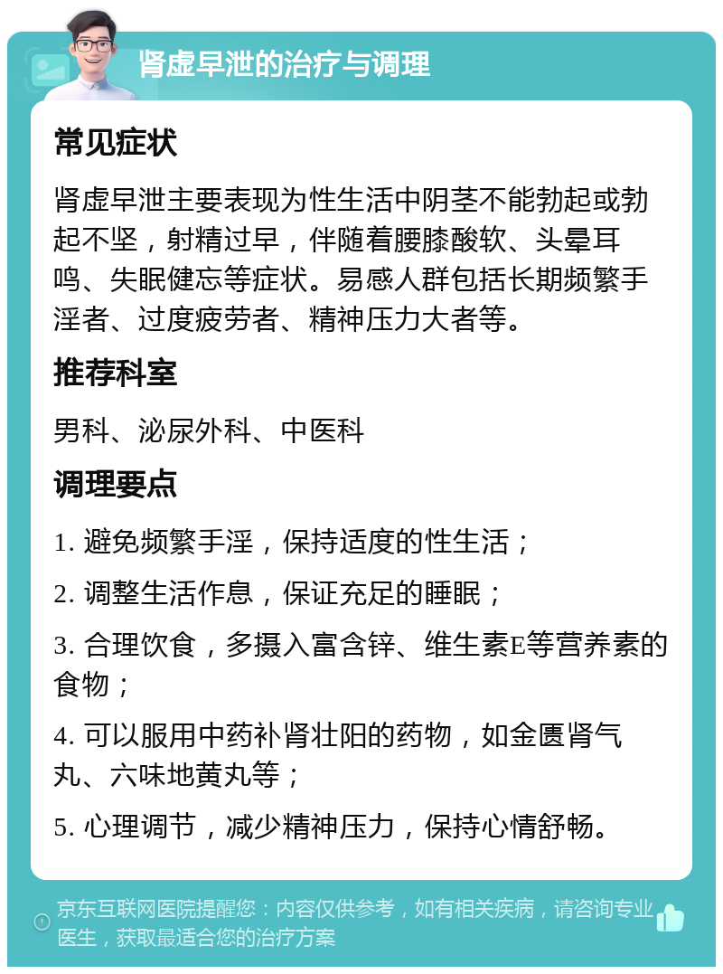 肾虚早泄的治疗与调理 常见症状 肾虚早泄主要表现为性生活中阴茎不能勃起或勃起不坚，射精过早，伴随着腰膝酸软、头晕耳鸣、失眠健忘等症状。易感人群包括长期频繁手淫者、过度疲劳者、精神压力大者等。 推荐科室 男科、泌尿外科、中医科 调理要点 1. 避免频繁手淫，保持适度的性生活； 2. 调整生活作息，保证充足的睡眠； 3. 合理饮食，多摄入富含锌、维生素E等营养素的食物； 4. 可以服用中药补肾壮阳的药物，如金匮肾气丸、六味地黄丸等； 5. 心理调节，减少精神压力，保持心情舒畅。