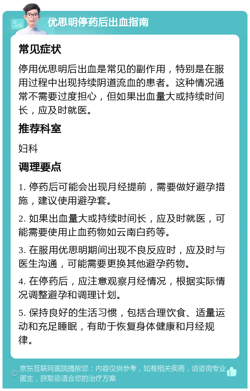 优思明停药后出血指南 常见症状 停用优思明后出血是常见的副作用，特别是在服用过程中出现持续阴道流血的患者。这种情况通常不需要过度担心，但如果出血量大或持续时间长，应及时就医。 推荐科室 妇科 调理要点 1. 停药后可能会出现月经提前，需要做好避孕措施，建议使用避孕套。 2. 如果出血量大或持续时间长，应及时就医，可能需要使用止血药物如云南白药等。 3. 在服用优思明期间出现不良反应时，应及时与医生沟通，可能需要更换其他避孕药物。 4. 在停药后，应注意观察月经情况，根据实际情况调整避孕和调理计划。 5. 保持良好的生活习惯，包括合理饮食、适量运动和充足睡眠，有助于恢复身体健康和月经规律。