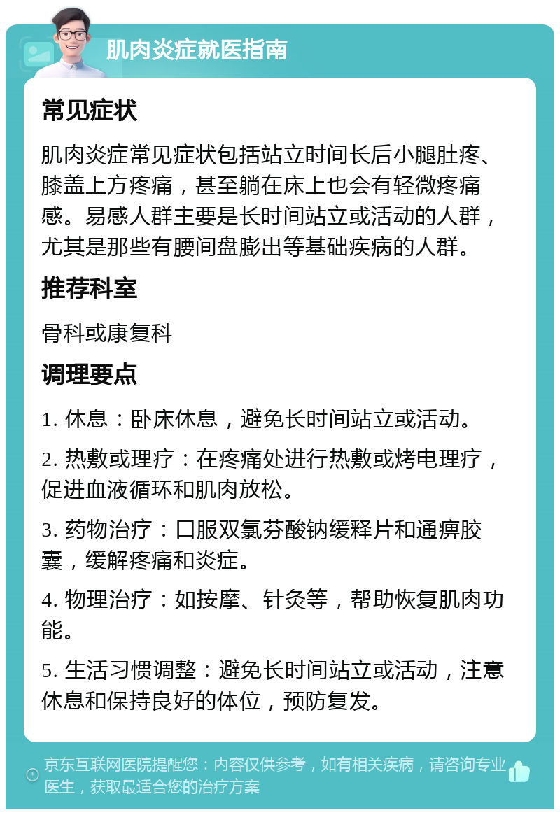 肌肉炎症就医指南 常见症状 肌肉炎症常见症状包括站立时间长后小腿肚疼、膝盖上方疼痛，甚至躺在床上也会有轻微疼痛感。易感人群主要是长时间站立或活动的人群，尤其是那些有腰间盘膨出等基础疾病的人群。 推荐科室 骨科或康复科 调理要点 1. 休息：卧床休息，避免长时间站立或活动。 2. 热敷或理疗：在疼痛处进行热敷或烤电理疗，促进血液循环和肌肉放松。 3. 药物治疗：口服双氯芬酸钠缓释片和通痹胶囊，缓解疼痛和炎症。 4. 物理治疗：如按摩、针灸等，帮助恢复肌肉功能。 5. 生活习惯调整：避免长时间站立或活动，注意休息和保持良好的体位，预防复发。