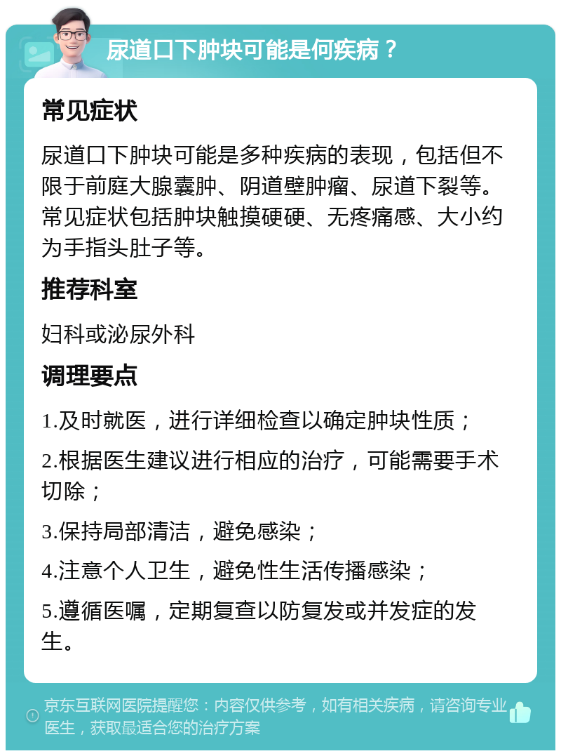 尿道口下肿块可能是何疾病？ 常见症状 尿道口下肿块可能是多种疾病的表现，包括但不限于前庭大腺囊肿、阴道壁肿瘤、尿道下裂等。常见症状包括肿块触摸硬硬、无疼痛感、大小约为手指头肚子等。 推荐科室 妇科或泌尿外科 调理要点 1.及时就医，进行详细检查以确定肿块性质； 2.根据医生建议进行相应的治疗，可能需要手术切除； 3.保持局部清洁，避免感染； 4.注意个人卫生，避免性生活传播感染； 5.遵循医嘱，定期复查以防复发或并发症的发生。