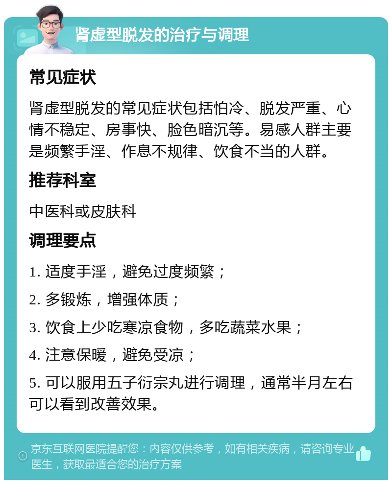 肾虚型脱发的治疗与调理 常见症状 肾虚型脱发的常见症状包括怕冷、脱发严重、心情不稳定、房事快、脸色暗沉等。易感人群主要是频繁手淫、作息不规律、饮食不当的人群。 推荐科室 中医科或皮肤科 调理要点 1. 适度手淫，避免过度频繁； 2. 多锻炼，增强体质； 3. 饮食上少吃寒凉食物，多吃蔬菜水果； 4. 注意保暖，避免受凉； 5. 可以服用五子衍宗丸进行调理，通常半月左右可以看到改善效果。