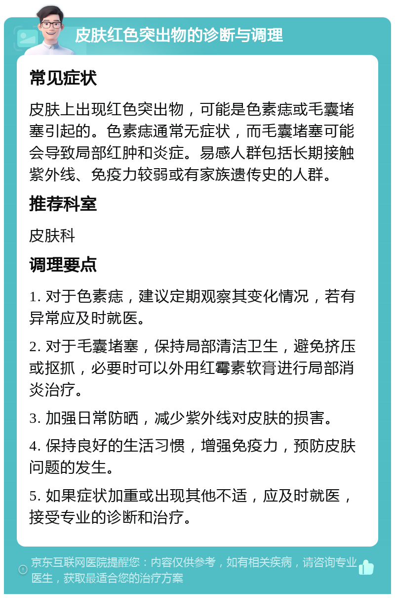 皮肤红色突出物的诊断与调理 常见症状 皮肤上出现红色突出物，可能是色素痣或毛囊堵塞引起的。色素痣通常无症状，而毛囊堵塞可能会导致局部红肿和炎症。易感人群包括长期接触紫外线、免疫力较弱或有家族遗传史的人群。 推荐科室 皮肤科 调理要点 1. 对于色素痣，建议定期观察其变化情况，若有异常应及时就医。 2. 对于毛囊堵塞，保持局部清洁卫生，避免挤压或抠抓，必要时可以外用红霉素软膏进行局部消炎治疗。 3. 加强日常防晒，减少紫外线对皮肤的损害。 4. 保持良好的生活习惯，增强免疫力，预防皮肤问题的发生。 5. 如果症状加重或出现其他不适，应及时就医，接受专业的诊断和治疗。