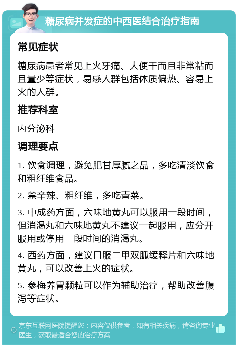 糖尿病并发症的中西医结合治疗指南 常见症状 糖尿病患者常见上火牙痛、大便干而且非常粘而且量少等症状，易感人群包括体质偏热、容易上火的人群。 推荐科室 内分泌科 调理要点 1. 饮食调理，避免肥甘厚腻之品，多吃清淡饮食和粗纤维食品。 2. 禁辛辣、粗纤维，多吃青菜。 3. 中成药方面，六味地黄丸可以服用一段时间，但消渴丸和六味地黄丸不建议一起服用，应分开服用或停用一段时间的消渴丸。 4. 西药方面，建议口服二甲双胍缓释片和六味地黄丸，可以改善上火的症状。 5. 参梅养胃颗粒可以作为辅助治疗，帮助改善腹泻等症状。