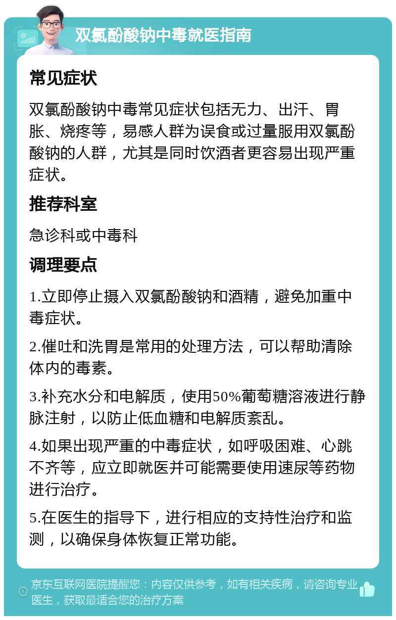 双氯酚酸钠中毒就医指南 常见症状 双氯酚酸钠中毒常见症状包括无力、出汗、胃胀、烧疼等，易感人群为误食或过量服用双氯酚酸钠的人群，尤其是同时饮酒者更容易出现严重症状。 推荐科室 急诊科或中毒科 调理要点 1.立即停止摄入双氯酚酸钠和酒精，避免加重中毒症状。 2.催吐和洗胃是常用的处理方法，可以帮助清除体内的毒素。 3.补充水分和电解质，使用50%葡萄糖溶液进行静脉注射，以防止低血糖和电解质紊乱。 4.如果出现严重的中毒症状，如呼吸困难、心跳不齐等，应立即就医并可能需要使用速尿等药物进行治疗。 5.在医生的指导下，进行相应的支持性治疗和监测，以确保身体恢复正常功能。