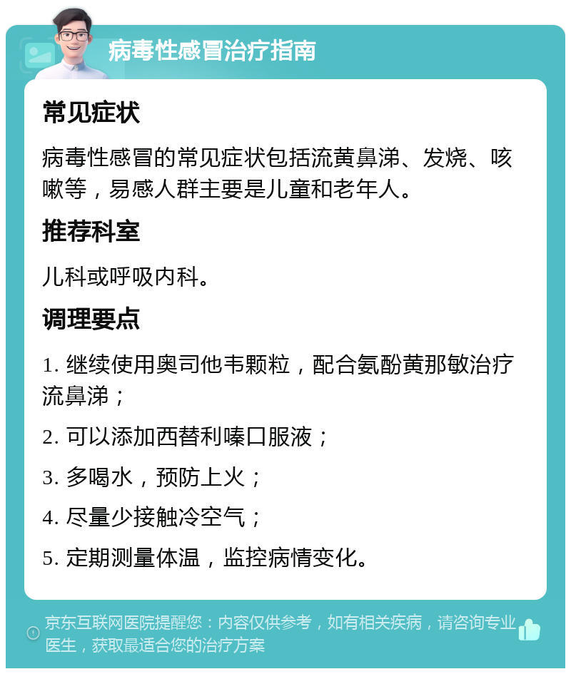 病毒性感冒治疗指南 常见症状 病毒性感冒的常见症状包括流黄鼻涕、发烧、咳嗽等，易感人群主要是儿童和老年人。 推荐科室 儿科或呼吸内科。 调理要点 1. 继续使用奥司他韦颗粒，配合氨酚黄那敏治疗流鼻涕； 2. 可以添加西替利嗪口服液； 3. 多喝水，预防上火； 4. 尽量少接触冷空气； 5. 定期测量体温，监控病情变化。