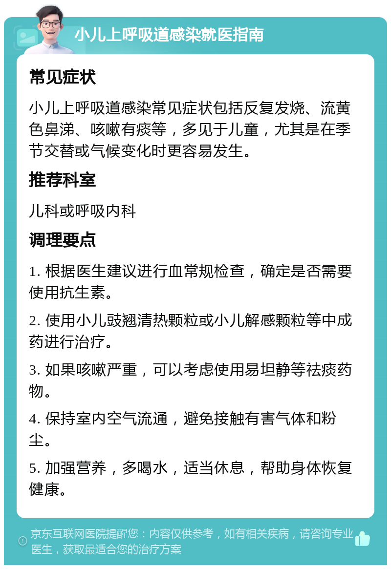 小儿上呼吸道感染就医指南 常见症状 小儿上呼吸道感染常见症状包括反复发烧、流黄色鼻涕、咳嗽有痰等，多见于儿童，尤其是在季节交替或气候变化时更容易发生。 推荐科室 儿科或呼吸内科 调理要点 1. 根据医生建议进行血常规检查，确定是否需要使用抗生素。 2. 使用小儿豉翘清热颗粒或小儿解感颗粒等中成药进行治疗。 3. 如果咳嗽严重，可以考虑使用易坦静等祛痰药物。 4. 保持室内空气流通，避免接触有害气体和粉尘。 5. 加强营养，多喝水，适当休息，帮助身体恢复健康。