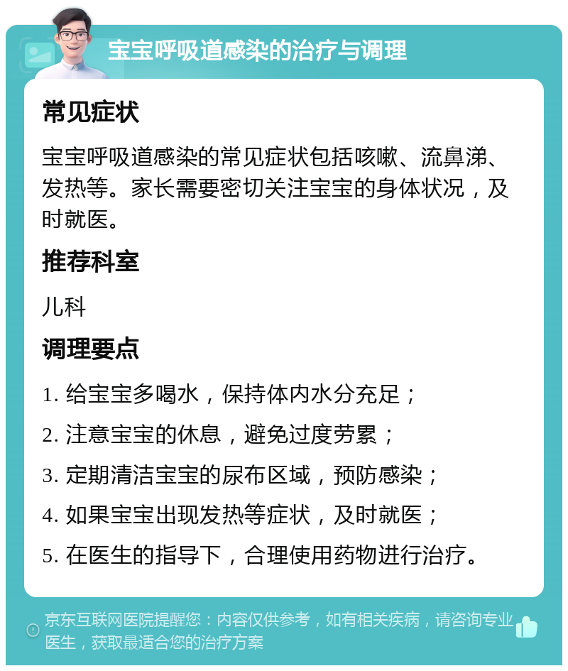 宝宝呼吸道感染的治疗与调理 常见症状 宝宝呼吸道感染的常见症状包括咳嗽、流鼻涕、发热等。家长需要密切关注宝宝的身体状况，及时就医。 推荐科室 儿科 调理要点 1. 给宝宝多喝水，保持体内水分充足； 2. 注意宝宝的休息，避免过度劳累； 3. 定期清洁宝宝的尿布区域，预防感染； 4. 如果宝宝出现发热等症状，及时就医； 5. 在医生的指导下，合理使用药物进行治疗。