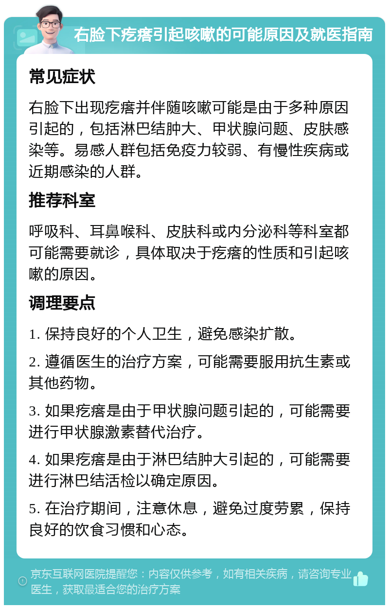 右脸下疙瘩引起咳嗽的可能原因及就医指南 常见症状 右脸下出现疙瘩并伴随咳嗽可能是由于多种原因引起的，包括淋巴结肿大、甲状腺问题、皮肤感染等。易感人群包括免疫力较弱、有慢性疾病或近期感染的人群。 推荐科室 呼吸科、耳鼻喉科、皮肤科或内分泌科等科室都可能需要就诊，具体取决于疙瘩的性质和引起咳嗽的原因。 调理要点 1. 保持良好的个人卫生，避免感染扩散。 2. 遵循医生的治疗方案，可能需要服用抗生素或其他药物。 3. 如果疙瘩是由于甲状腺问题引起的，可能需要进行甲状腺激素替代治疗。 4. 如果疙瘩是由于淋巴结肿大引起的，可能需要进行淋巴结活检以确定原因。 5. 在治疗期间，注意休息，避免过度劳累，保持良好的饮食习惯和心态。