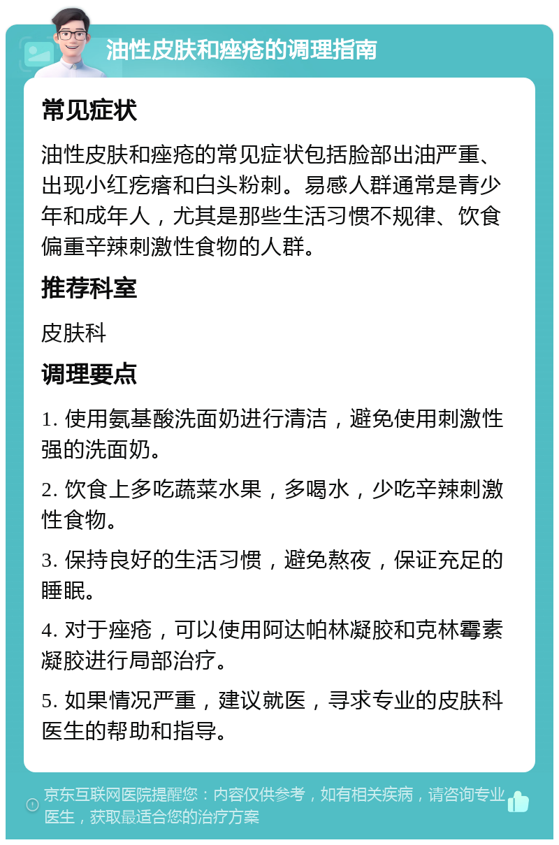 油性皮肤和痤疮的调理指南 常见症状 油性皮肤和痤疮的常见症状包括脸部出油严重、出现小红疙瘩和白头粉刺。易感人群通常是青少年和成年人，尤其是那些生活习惯不规律、饮食偏重辛辣刺激性食物的人群。 推荐科室 皮肤科 调理要点 1. 使用氨基酸洗面奶进行清洁，避免使用刺激性强的洗面奶。 2. 饮食上多吃蔬菜水果，多喝水，少吃辛辣刺激性食物。 3. 保持良好的生活习惯，避免熬夜，保证充足的睡眠。 4. 对于痤疮，可以使用阿达帕林凝胶和克林霉素凝胶进行局部治疗。 5. 如果情况严重，建议就医，寻求专业的皮肤科医生的帮助和指导。