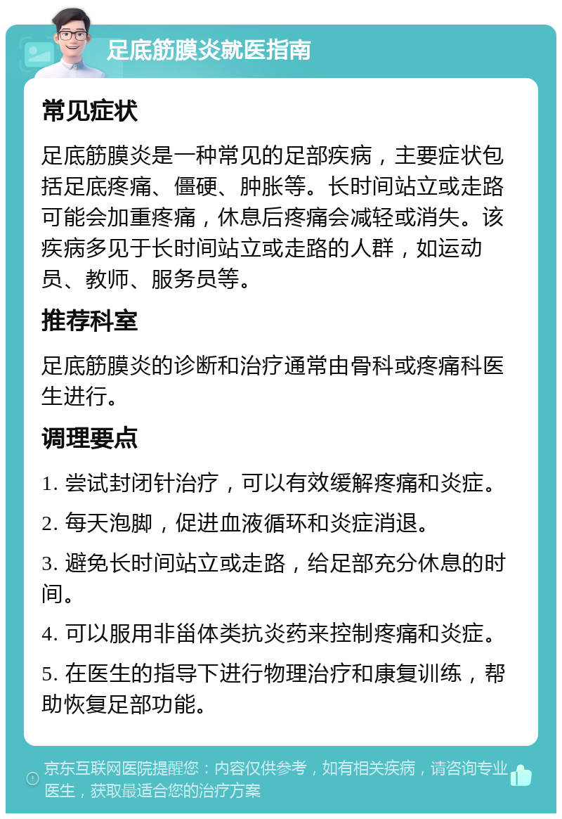 足底筋膜炎就医指南 常见症状 足底筋膜炎是一种常见的足部疾病，主要症状包括足底疼痛、僵硬、肿胀等。长时间站立或走路可能会加重疼痛，休息后疼痛会减轻或消失。该疾病多见于长时间站立或走路的人群，如运动员、教师、服务员等。 推荐科室 足底筋膜炎的诊断和治疗通常由骨科或疼痛科医生进行。 调理要点 1. 尝试封闭针治疗，可以有效缓解疼痛和炎症。 2. 每天泡脚，促进血液循环和炎症消退。 3. 避免长时间站立或走路，给足部充分休息的时间。 4. 可以服用非甾体类抗炎药来控制疼痛和炎症。 5. 在医生的指导下进行物理治疗和康复训练，帮助恢复足部功能。