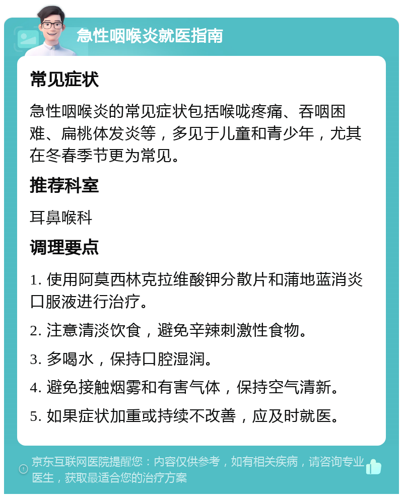 急性咽喉炎就医指南 常见症状 急性咽喉炎的常见症状包括喉咙疼痛、吞咽困难、扁桃体发炎等，多见于儿童和青少年，尤其在冬春季节更为常见。 推荐科室 耳鼻喉科 调理要点 1. 使用阿莫西林克拉维酸钾分散片和蒲地蓝消炎口服液进行治疗。 2. 注意清淡饮食，避免辛辣刺激性食物。 3. 多喝水，保持口腔湿润。 4. 避免接触烟雾和有害气体，保持空气清新。 5. 如果症状加重或持续不改善，应及时就医。