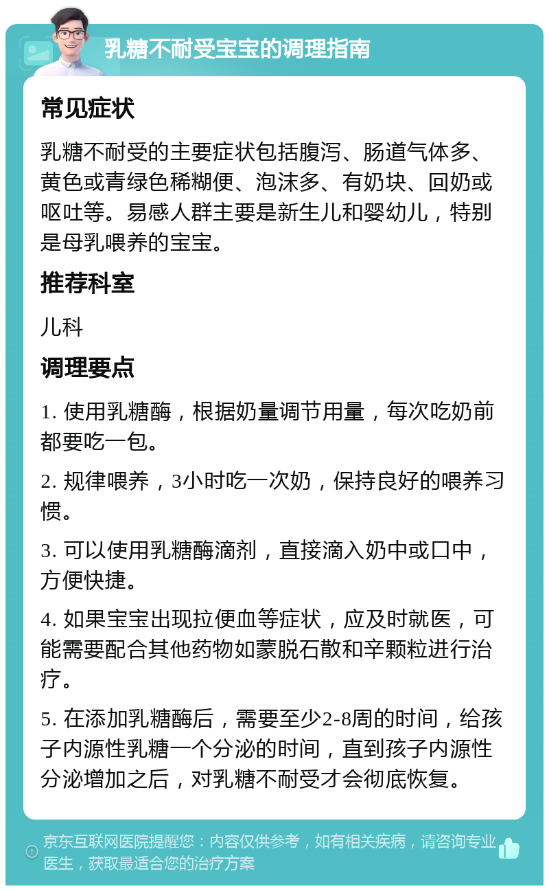 乳糖不耐受宝宝的调理指南 常见症状 乳糖不耐受的主要症状包括腹泻、肠道气体多、黄色或青绿色稀糊便、泡沫多、有奶块、回奶或呕吐等。易感人群主要是新生儿和婴幼儿，特别是母乳喂养的宝宝。 推荐科室 儿科 调理要点 1. 使用乳糖酶，根据奶量调节用量，每次吃奶前都要吃一包。 2. 规律喂养，3小时吃一次奶，保持良好的喂养习惯。 3. 可以使用乳糖酶滴剂，直接滴入奶中或口中，方便快捷。 4. 如果宝宝出现拉便血等症状，应及时就医，可能需要配合其他药物如蒙脱石散和辛颗粒进行治疗。 5. 在添加乳糖酶后，需要至少2-8周的时间，给孩子内源性乳糖一个分泌的时间，直到孩子内源性分泌增加之后，对乳糖不耐受才会彻底恢复。