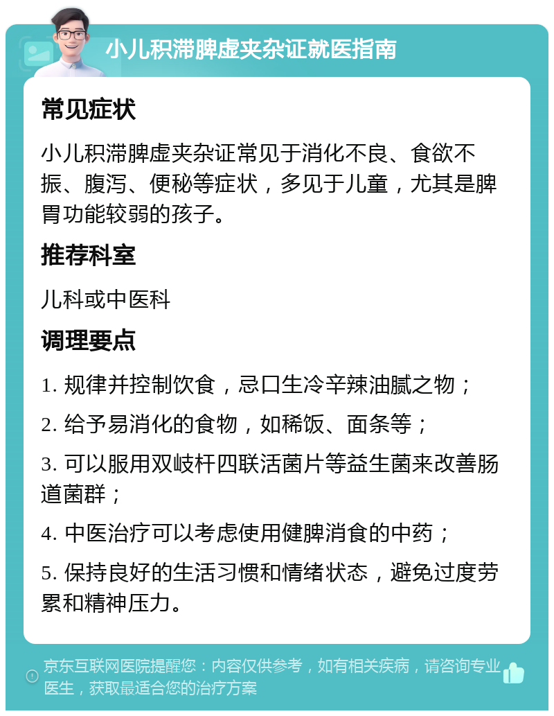 小儿积滞脾虚夹杂证就医指南 常见症状 小儿积滞脾虚夹杂证常见于消化不良、食欲不振、腹泻、便秘等症状，多见于儿童，尤其是脾胃功能较弱的孩子。 推荐科室 儿科或中医科 调理要点 1. 规律并控制饮食，忌口生冷辛辣油腻之物； 2. 给予易消化的食物，如稀饭、面条等； 3. 可以服用双岐杆四联活菌片等益生菌来改善肠道菌群； 4. 中医治疗可以考虑使用健脾消食的中药； 5. 保持良好的生活习惯和情绪状态，避免过度劳累和精神压力。