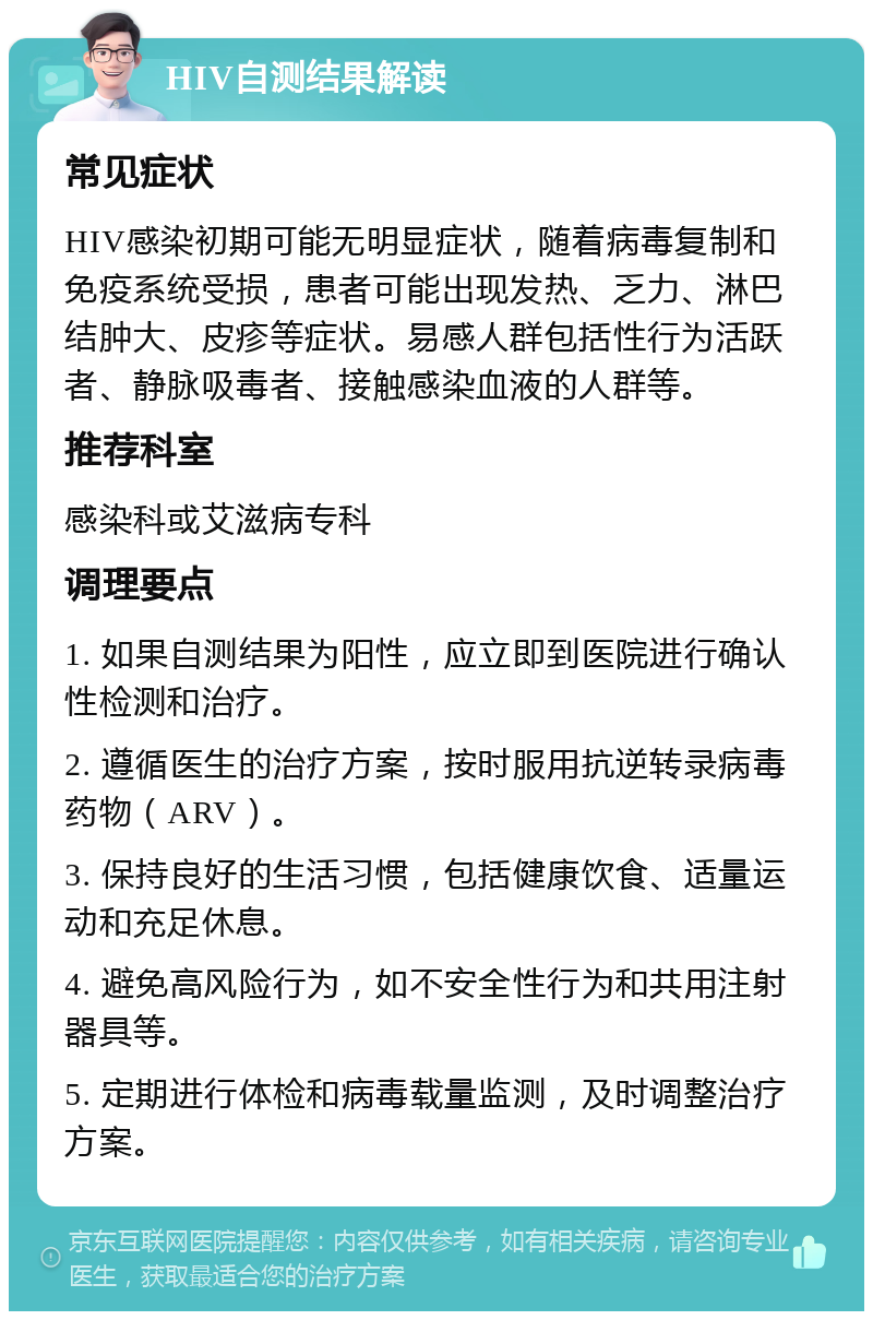 HIV自测结果解读 常见症状 HIV感染初期可能无明显症状，随着病毒复制和免疫系统受损，患者可能出现发热、乏力、淋巴结肿大、皮疹等症状。易感人群包括性行为活跃者、静脉吸毒者、接触感染血液的人群等。 推荐科室 感染科或艾滋病专科 调理要点 1. 如果自测结果为阳性，应立即到医院进行确认性检测和治疗。 2. 遵循医生的治疗方案，按时服用抗逆转录病毒药物（ARV）。 3. 保持良好的生活习惯，包括健康饮食、适量运动和充足休息。 4. 避免高风险行为，如不安全性行为和共用注射器具等。 5. 定期进行体检和病毒载量监测，及时调整治疗方案。