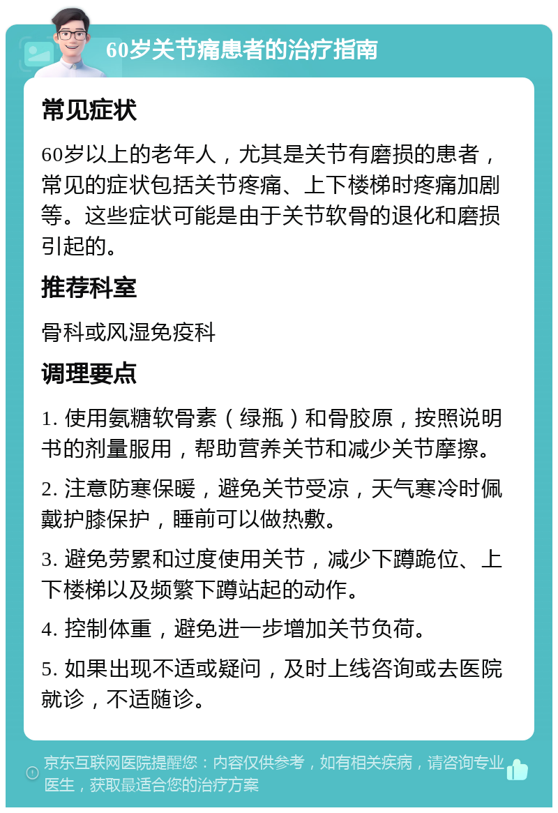 60岁关节痛患者的治疗指南 常见症状 60岁以上的老年人，尤其是关节有磨损的患者，常见的症状包括关节疼痛、上下楼梯时疼痛加剧等。这些症状可能是由于关节软骨的退化和磨损引起的。 推荐科室 骨科或风湿免疫科 调理要点 1. 使用氨糖软骨素（绿瓶）和骨胶原，按照说明书的剂量服用，帮助营养关节和减少关节摩擦。 2. 注意防寒保暖，避免关节受凉，天气寒冷时佩戴护膝保护，睡前可以做热敷。 3. 避免劳累和过度使用关节，减少下蹲跪位、上下楼梯以及频繁下蹲站起的动作。 4. 控制体重，避免进一步增加关节负荷。 5. 如果出现不适或疑问，及时上线咨询或去医院就诊，不适随诊。