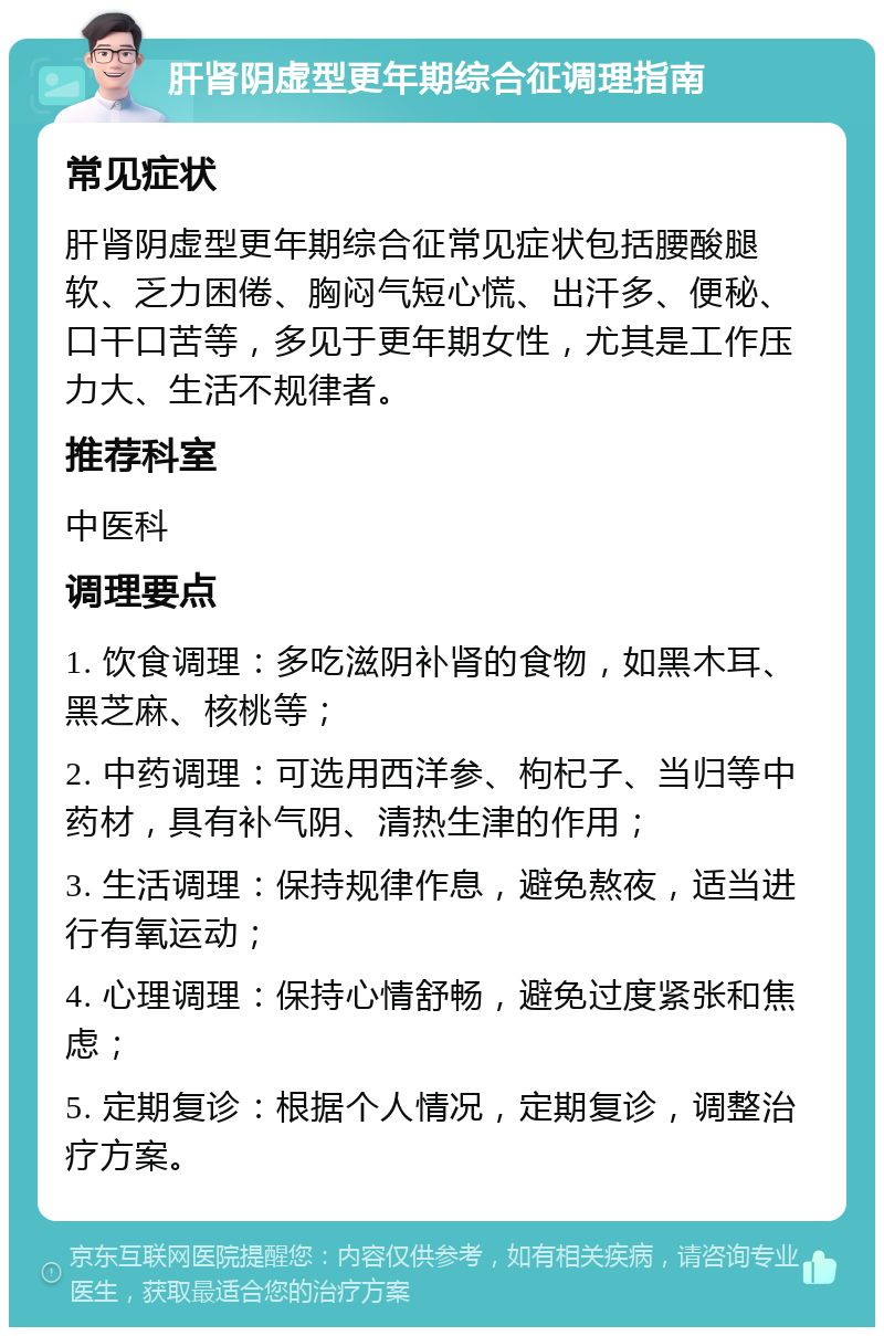 肝肾阴虚型更年期综合征调理指南 常见症状 肝肾阴虚型更年期综合征常见症状包括腰酸腿软、乏力困倦、胸闷气短心慌、出汗多、便秘、口干口苦等，多见于更年期女性，尤其是工作压力大、生活不规律者。 推荐科室 中医科 调理要点 1. 饮食调理：多吃滋阴补肾的食物，如黑木耳、黑芝麻、核桃等； 2. 中药调理：可选用西洋参、枸杞子、当归等中药材，具有补气阴、清热生津的作用； 3. 生活调理：保持规律作息，避免熬夜，适当进行有氧运动； 4. 心理调理：保持心情舒畅，避免过度紧张和焦虑； 5. 定期复诊：根据个人情况，定期复诊，调整治疗方案。