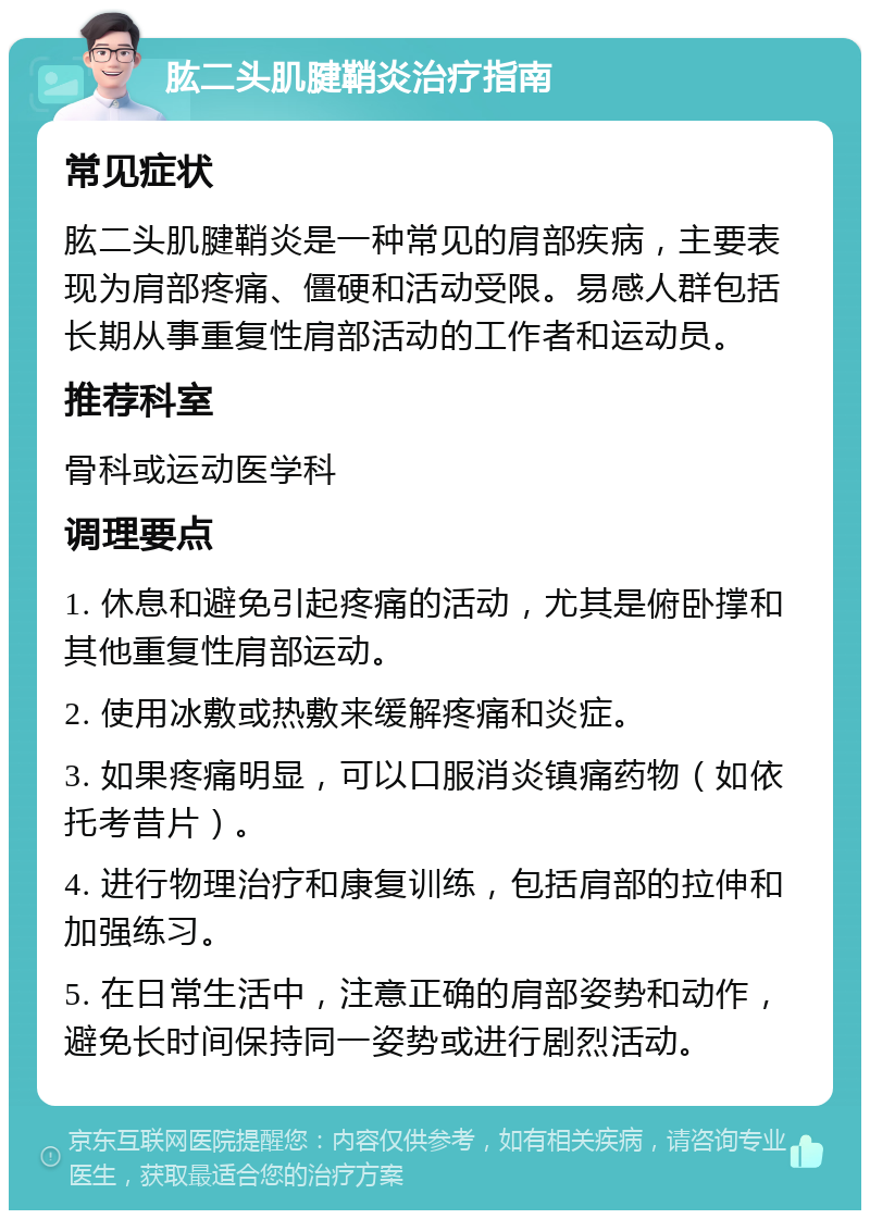 肱二头肌腱鞘炎治疗指南 常见症状 肱二头肌腱鞘炎是一种常见的肩部疾病，主要表现为肩部疼痛、僵硬和活动受限。易感人群包括长期从事重复性肩部活动的工作者和运动员。 推荐科室 骨科或运动医学科 调理要点 1. 休息和避免引起疼痛的活动，尤其是俯卧撑和其他重复性肩部运动。 2. 使用冰敷或热敷来缓解疼痛和炎症。 3. 如果疼痛明显，可以口服消炎镇痛药物（如依托考昔片）。 4. 进行物理治疗和康复训练，包括肩部的拉伸和加强练习。 5. 在日常生活中，注意正确的肩部姿势和动作，避免长时间保持同一姿势或进行剧烈活动。